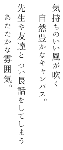 気持ちのいい風が吹く自然豊かなキャンパス。先生や友達と つい長話をしてしまうあたたかな雰囲気。