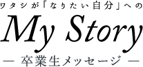 ワタシが「なりたい自分」へのMyStory ― 卒業生メッセージ ―