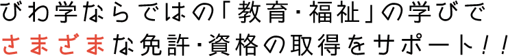 びわ学ならではの「教育・福祉」の学びでさまざまな免許・資格の取得をサポート!!