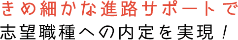 きめ細かな進路サポートで志望職種への内定を実現！